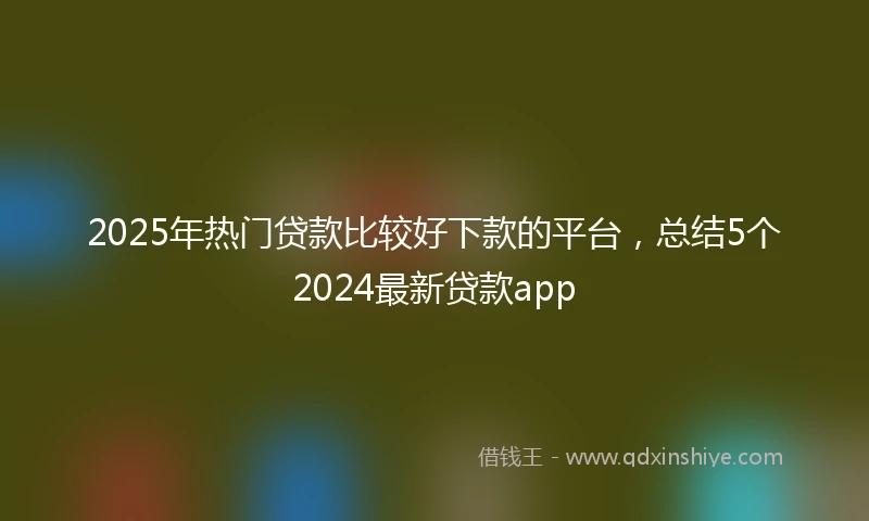 2025年热门贷款比较好下款的平台，总结5个2024最新贷款app