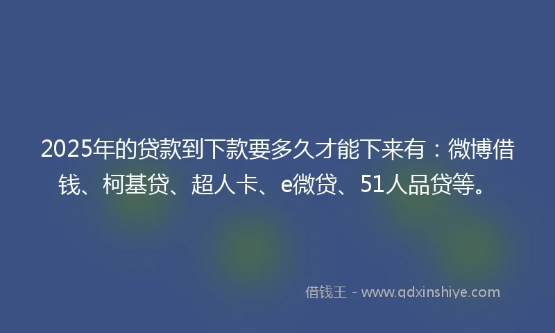 2025年的贷款到下款要多久才能下来有：微博借钱、柯基贷、超人卡、e微贷、51人品贷等。
