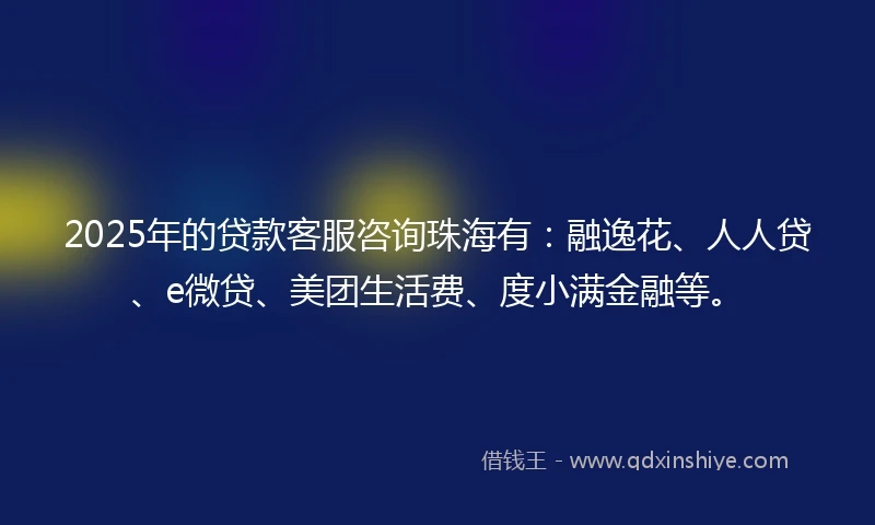 2025年的贷款客服咨询珠海有：融逸花、人人贷、e微贷、美团生活费、度小满金融等。