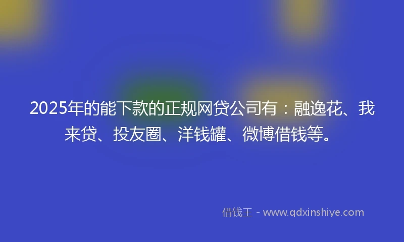 2025年的能下款的正规网贷公司有：融逸花、我来贷、投友圈、洋钱罐、微博借钱等。