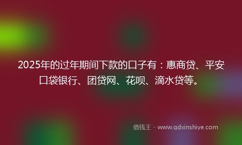 2025年的过年期间下款的口子有：惠商贷、平安口袋银行、团贷网、花呗、滴水贷等。