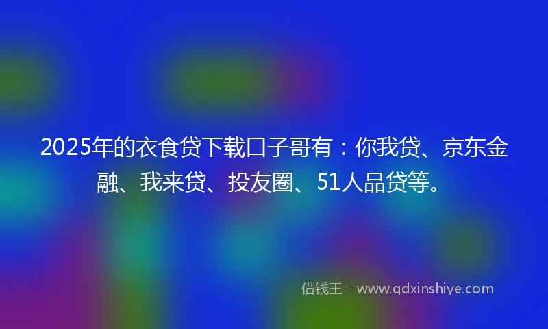 2025年的衣食贷下载口子哥有：你我贷、京东金融、我来贷、投友圈、51人品贷等。