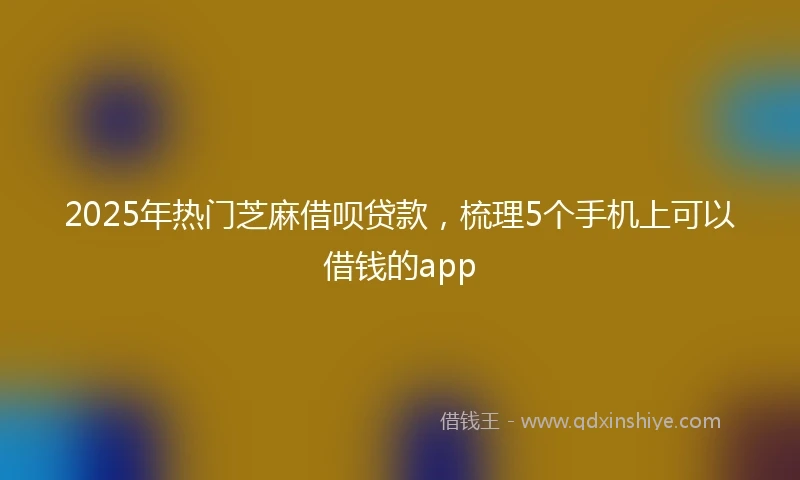 2025年热门芝麻借呗贷款，梳理5个手机上可以借钱的app