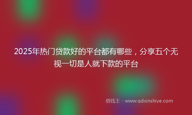 2025年热门贷款好的平台都有哪些，分享五个无视一切是人就下款的平台