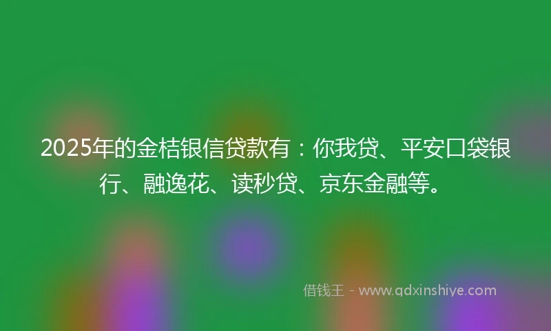 2025年的金桔银信贷款有：你我贷、平安口袋银行、融逸花、读秒贷、京东金融等。