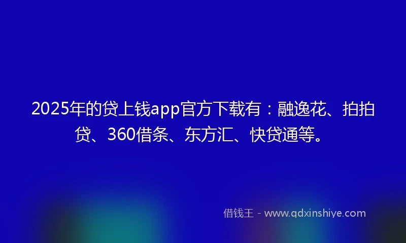 2025年的贷上钱app官方下载有：融逸花、拍拍贷、360借条、东方汇、快贷通等。