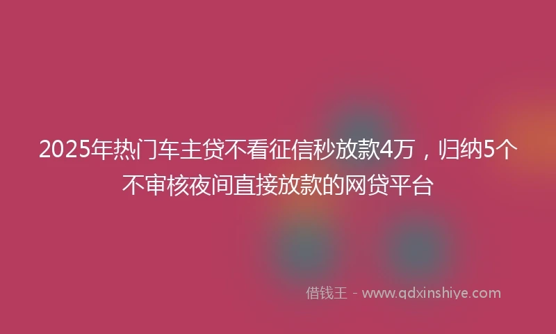 2025年热门车主贷不看征信秒放款4万，归纳5个不审核夜间直接放款的网贷平台