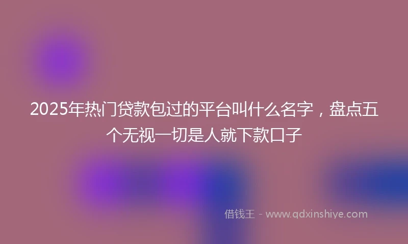 2025年热门贷款包过的平台叫什么名字，盘点五个无视一切是人就下款口子