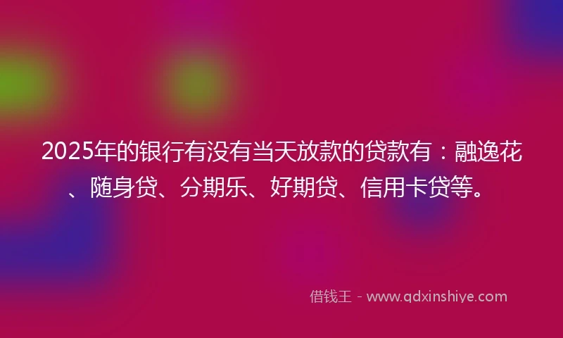 2025年的银行有没有当天放款的贷款有：融逸花、随身贷、分期乐、好期贷、信用卡贷等。