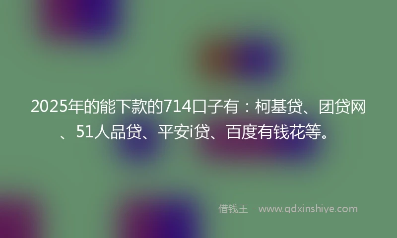 2025年的能下款的714口子有：柯基贷、团贷网、51人品贷、平安i贷、百度有钱花等。