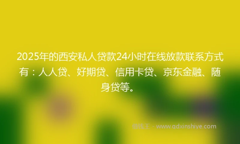 2025年的西安私人贷款24小时在线放款联系方式有：人人贷、好期贷、信用卡贷、京东金融、随身贷等。