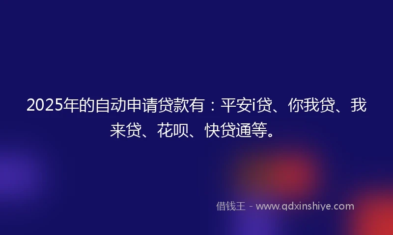 2025年的自动申请贷款有：平安i贷、你我贷、我来贷、花呗、快贷通等。