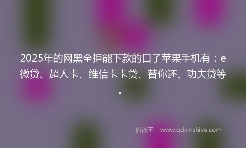 2025年的网黑全拒能下款的口子苹果手机有：e微贷、超人卡、维信卡卡贷、替你还、功夫贷等。