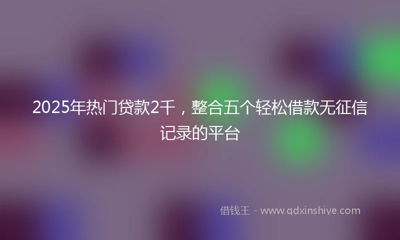 2025年热门贷款2千，整合五个轻松借款无征信记录的平台