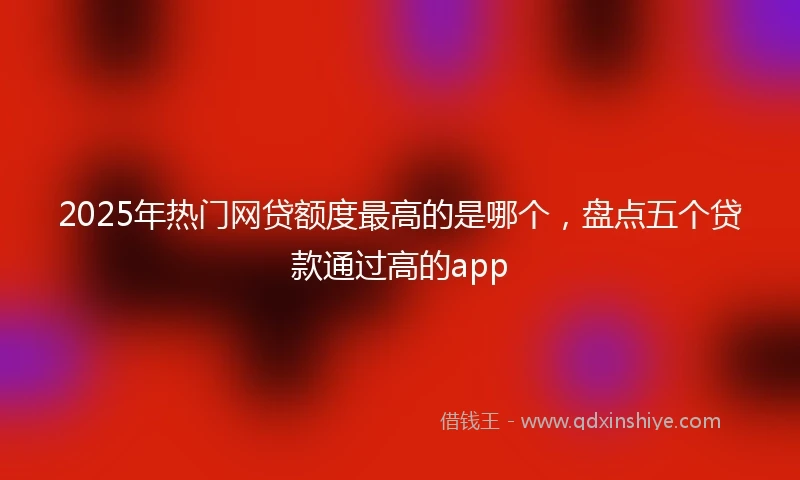 2025年热门网贷额度最高的是哪个，盘点五个贷款通过高的app