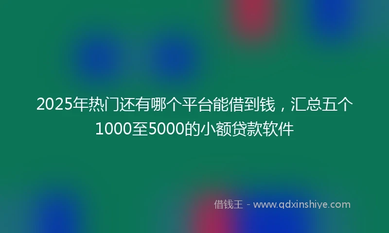 2025年热门还有哪个平台能借到钱，汇总五个1000至5000的小额贷款软件