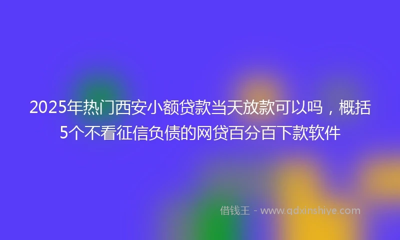 2025年热门西安小额贷款当天放款可以吗，概括5个不看征信负债的网贷百分百下款软件