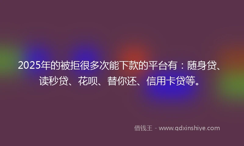 2025年的被拒很多次能下款的平台有：随身贷、读秒贷、花呗、替你还、信用卡贷等。