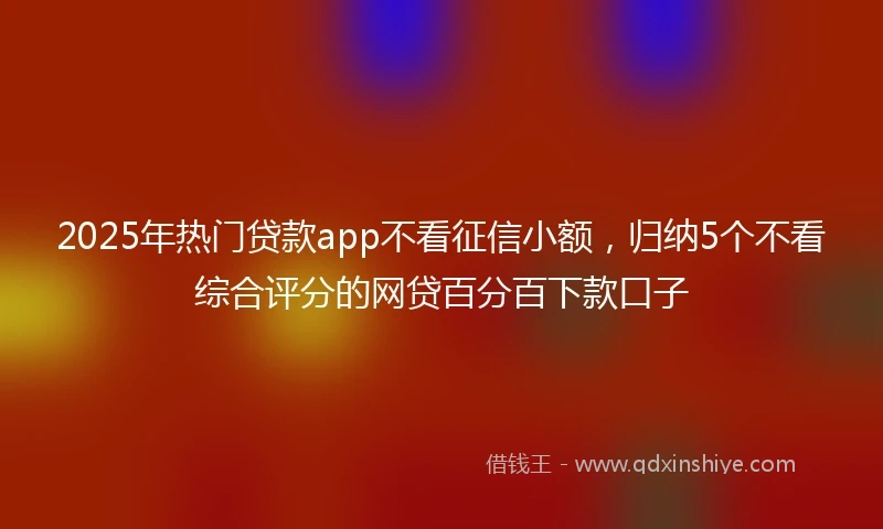 2025年热门贷款app不看征信小额，归纳5个不看综合评分的网贷百分百下款口子
