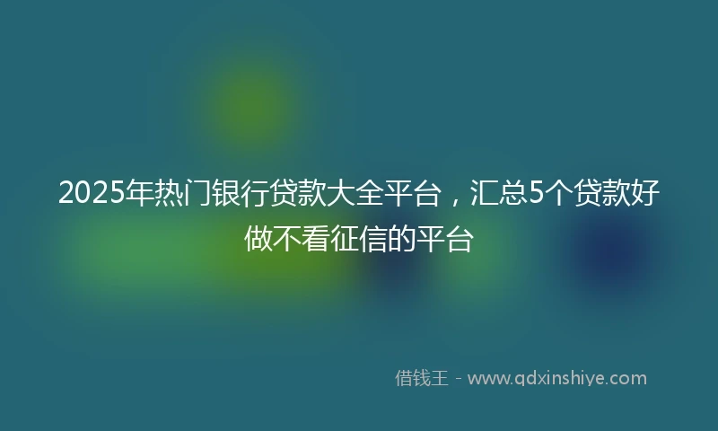 2025年热门银行贷款大全平台，汇总5个贷款好做不看征信的平台