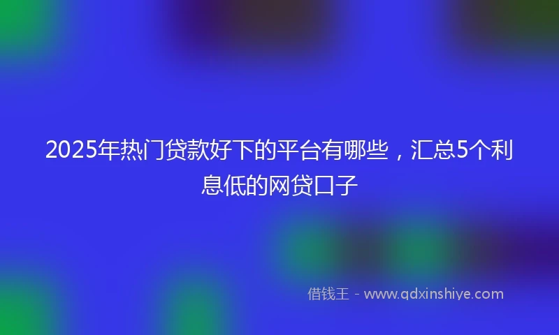 2025年热门贷款好下的平台有哪些，汇总5个利息低的网贷口子