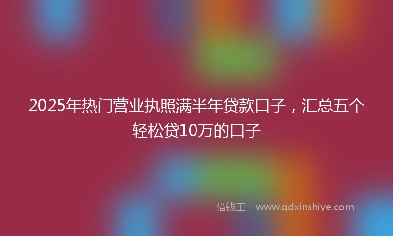 2025年热门营业执照满半年贷款口子，汇总五个轻松贷10万的口子