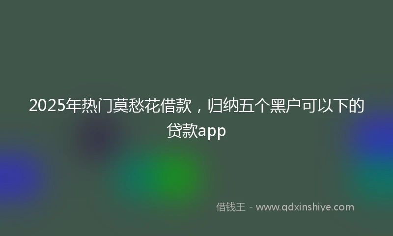 2025年热门莫愁花借款，归纳五个黑户可以下的贷款app