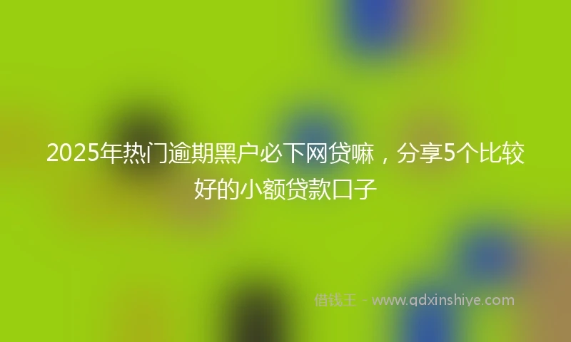 2025年热门逾期黑户必下网贷嘛，分享5个比较好的小额贷款口子