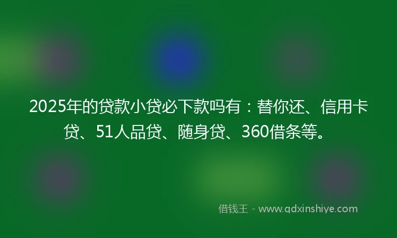 2025年的贷款小贷必下款吗有：替你还、信用卡贷、51人品贷、随身贷、360借条等。