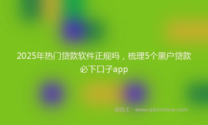 2025年热门贷款软件正规吗，梳理5个黑户贷款必下口子app