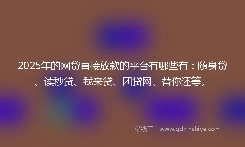 2025年的网贷直接放款的平台有哪些有：随身贷、读秒贷、我来贷、团贷网、替你还等。