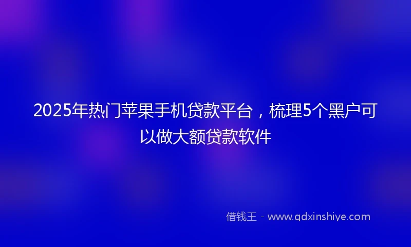 2025年热门苹果手机贷款平台，梳理5个黑户可以做大额贷款软件