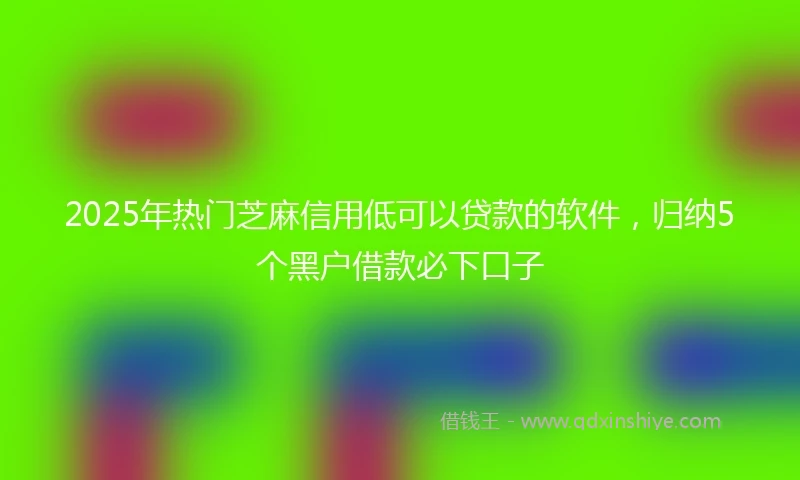 2025年热门芝麻信用低可以贷款的软件，归纳5个黑户借款必下口子