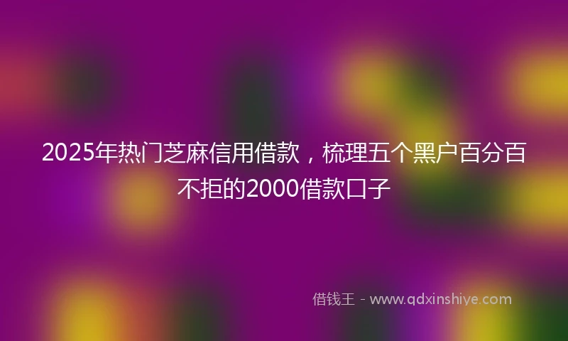 2025年热门芝麻信用借款，梳理五个黑户百分百不拒的2000借款口子