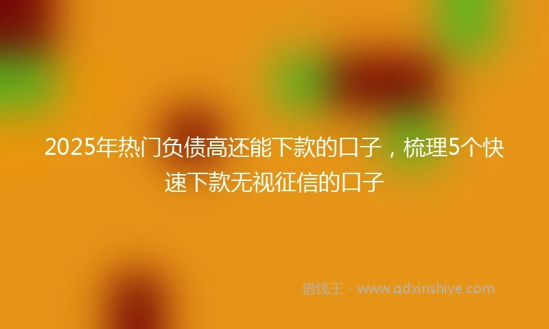 2025年热门负债高还能下款的口子，梳理5个快速下款无视征信的口子