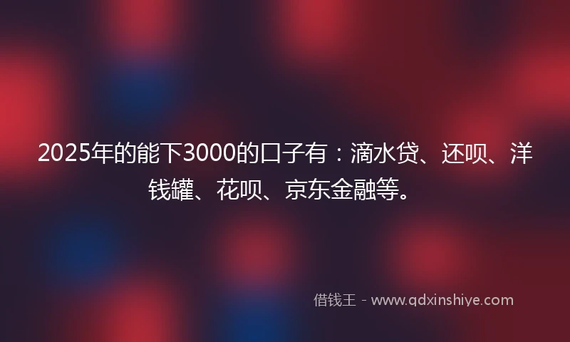 2025年的能下3000的口子有：滴水贷、还呗、洋钱罐、花呗、京东金融等。