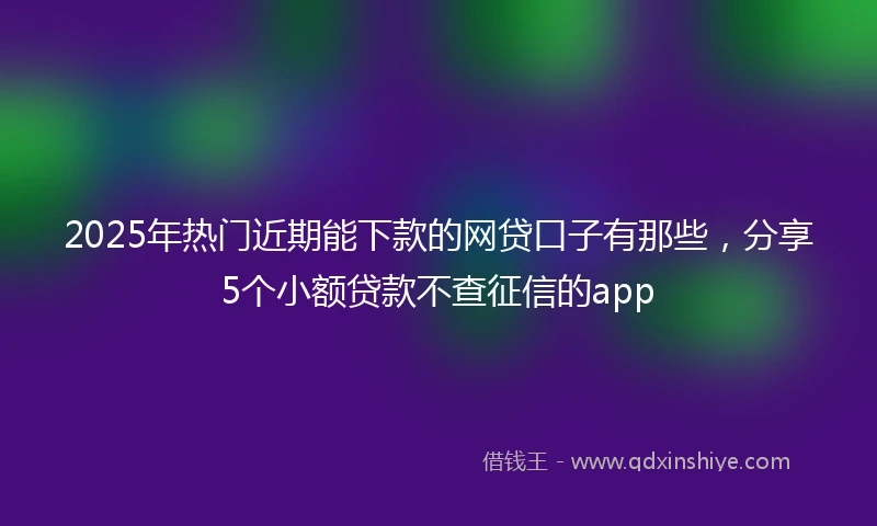 2025年热门近期能下款的网贷口子有那些，分享5个小额贷款不查征信的app