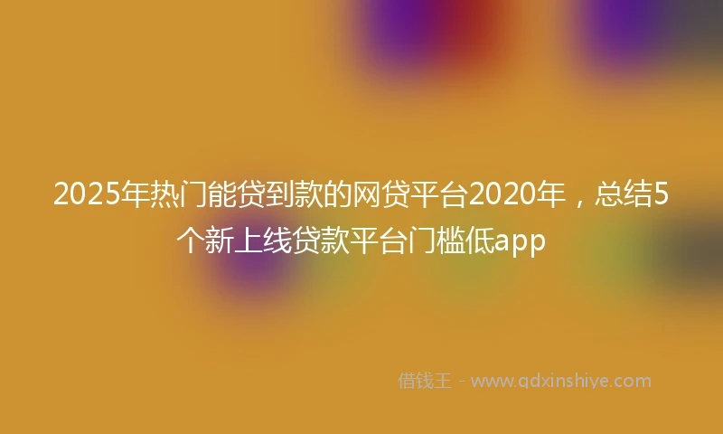 2025年热门能贷到款的网贷平台2020年，总结5个新上线贷款平台门槛低app