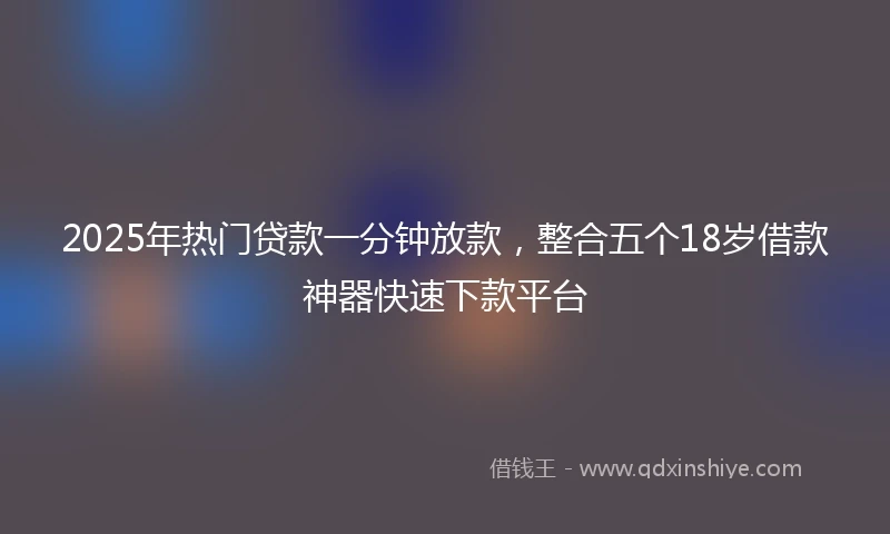 2025年热门贷款一分钟放款，整合五个18岁借款神器快速下款平台