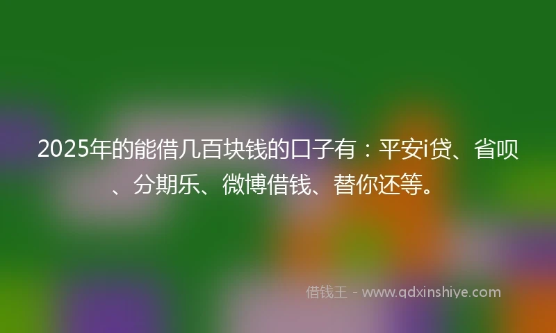 2025年的能借几百块钱的口子有：平安i贷、省呗、分期乐、微博借钱、替你还等。