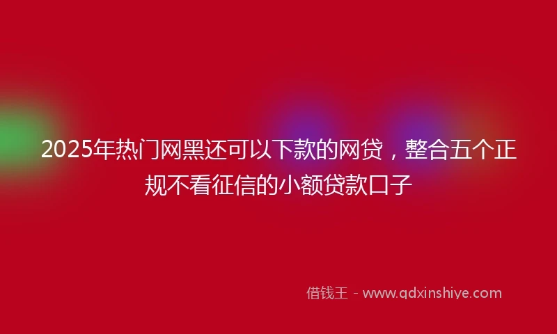 2025年热门网黑还可以下款的网贷，整合五个正规不看征信的小额贷款口子