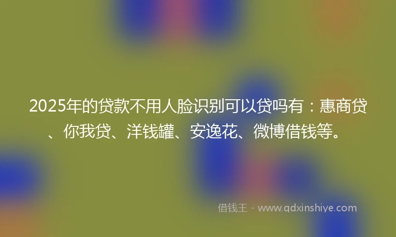 2025年的贷款不用人脸识别可以贷吗有：惠商贷、你我贷、洋钱罐、安逸花、微博借钱等。