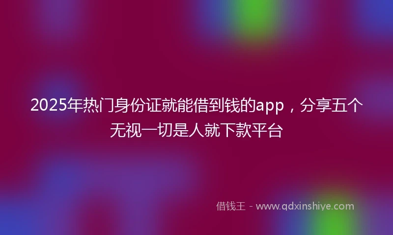 2025年热门身份证就能借到钱的app，分享五个无视一切是人就下款平台