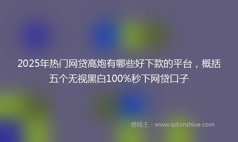 2025年热门网贷高炮有哪些好下款的平台，概括五个无视黑白100%秒下网贷口子