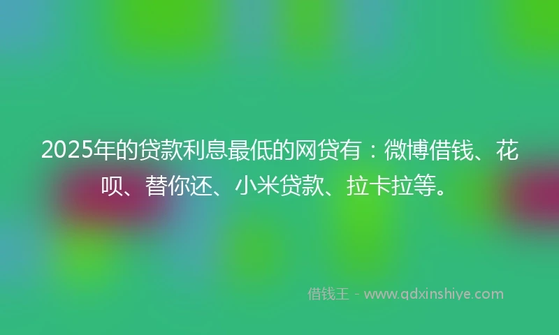 2025年的贷款利息最低的网贷有：微博借钱、花呗、替你还、小米贷款、拉卡拉等。