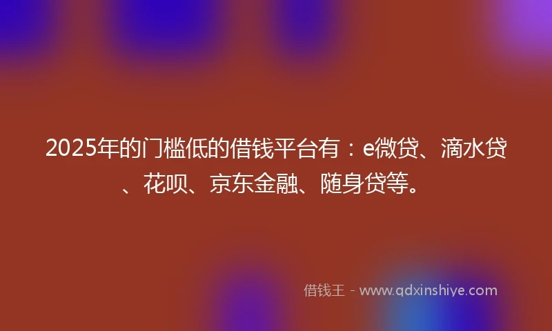 2025年的门槛低的借钱平台有：e微贷、滴水贷、花呗、京东金融、随身贷等。