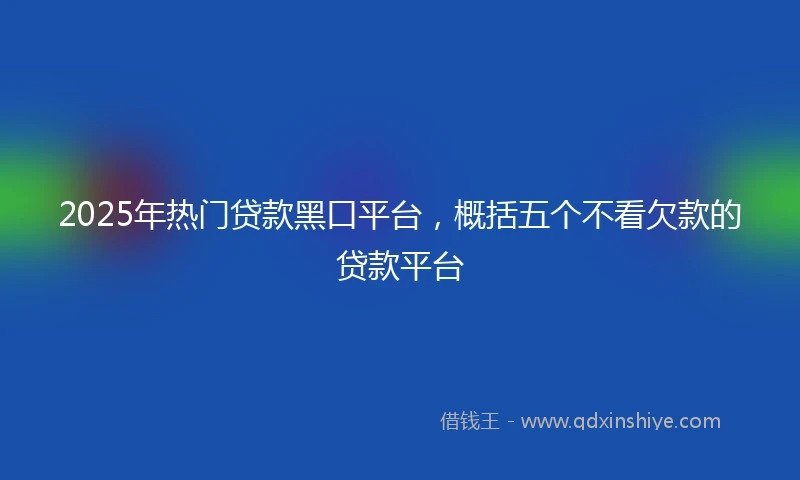 2025年热门贷款黑口平台，概括五个不看欠款的贷款平台