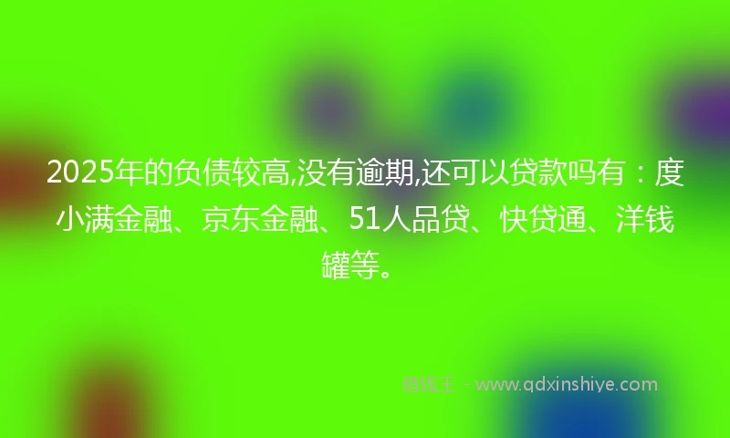 2025年的负债较高,没有逾期,还可以贷款吗有：度小满金融、京东金融、51人品贷、快贷通、洋钱罐等。