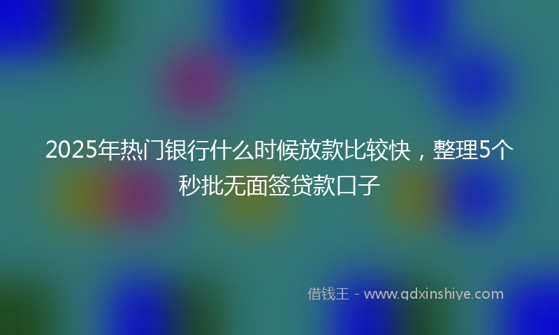 2025年热门银行什么时候放款比较快，整理5个秒批无面签贷款口子