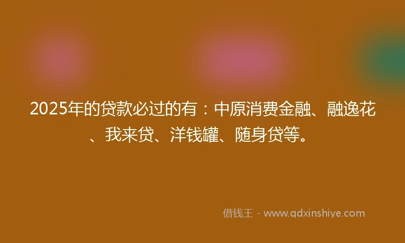 2025年的贷款必过的有：中原消费金融、融逸花、我来贷、洋钱罐、随身贷等。